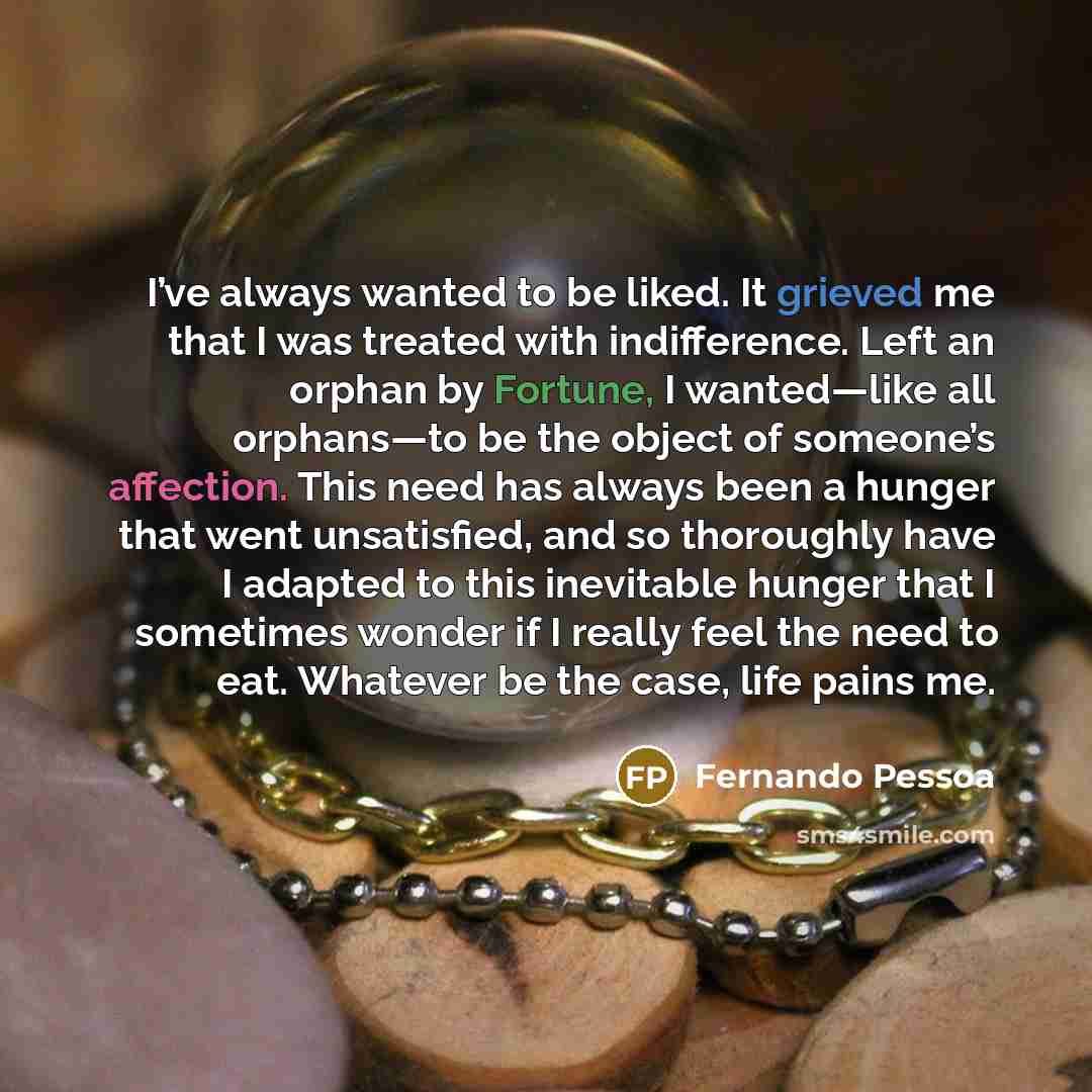 “I’ve always wanted to be liked. It grieved me that I was treated with indifference. Left an orphan by Fortune, I wanted—like all orphans—to be the object of someone’s affection. This need has always been a hunger that went unsatisfied, and so thoroughly have I adapted to this inevitable hunger…” quote by Fernando Pessoa