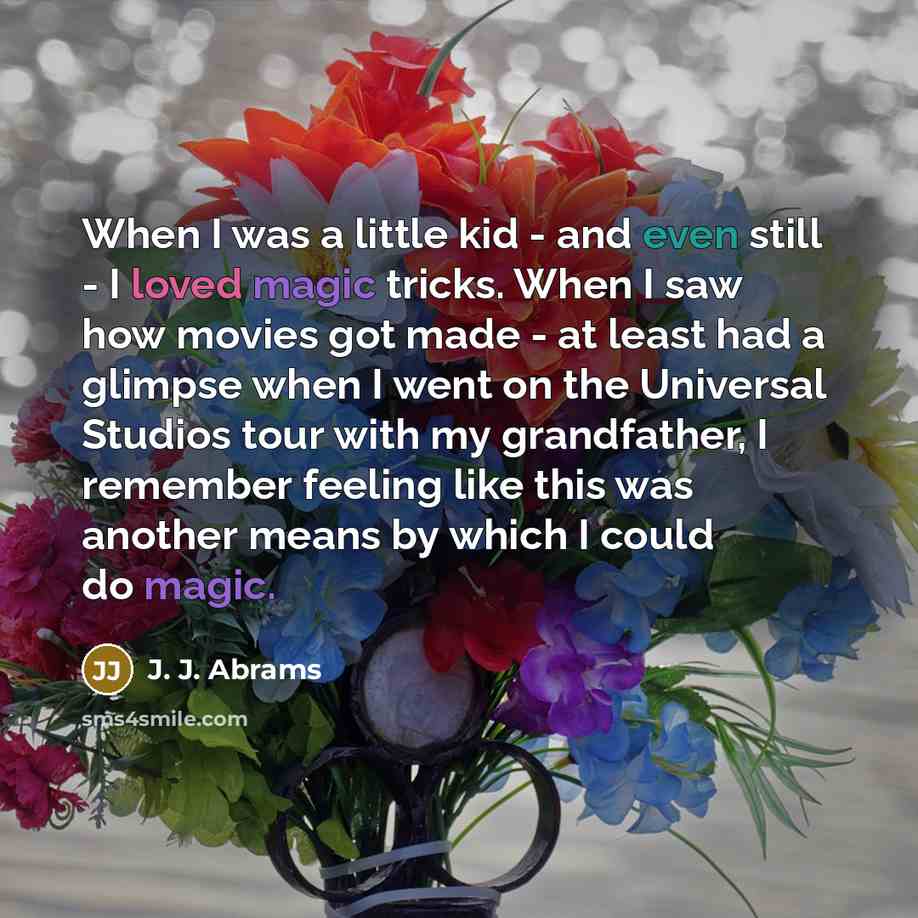 “When I was a little kid - and even still - I loved magic tricks. When I saw how movies got made - at least had a glimpse when I went on the Universal Studios tour with my grandfather, I remember feeling like this was another means by which I could do magic.” quote by J. J. Abrams