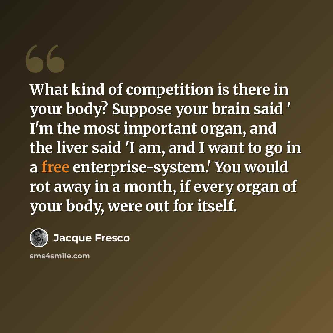 “What kind of competition is there in your body? Suppose your brain said ' I'm the most important organ, and the liver said 'I am, and I want to go in a free enterprise-system.' You would rot away in a month, if every organ of your body, were out for itself.” quote by Jacque Fresco