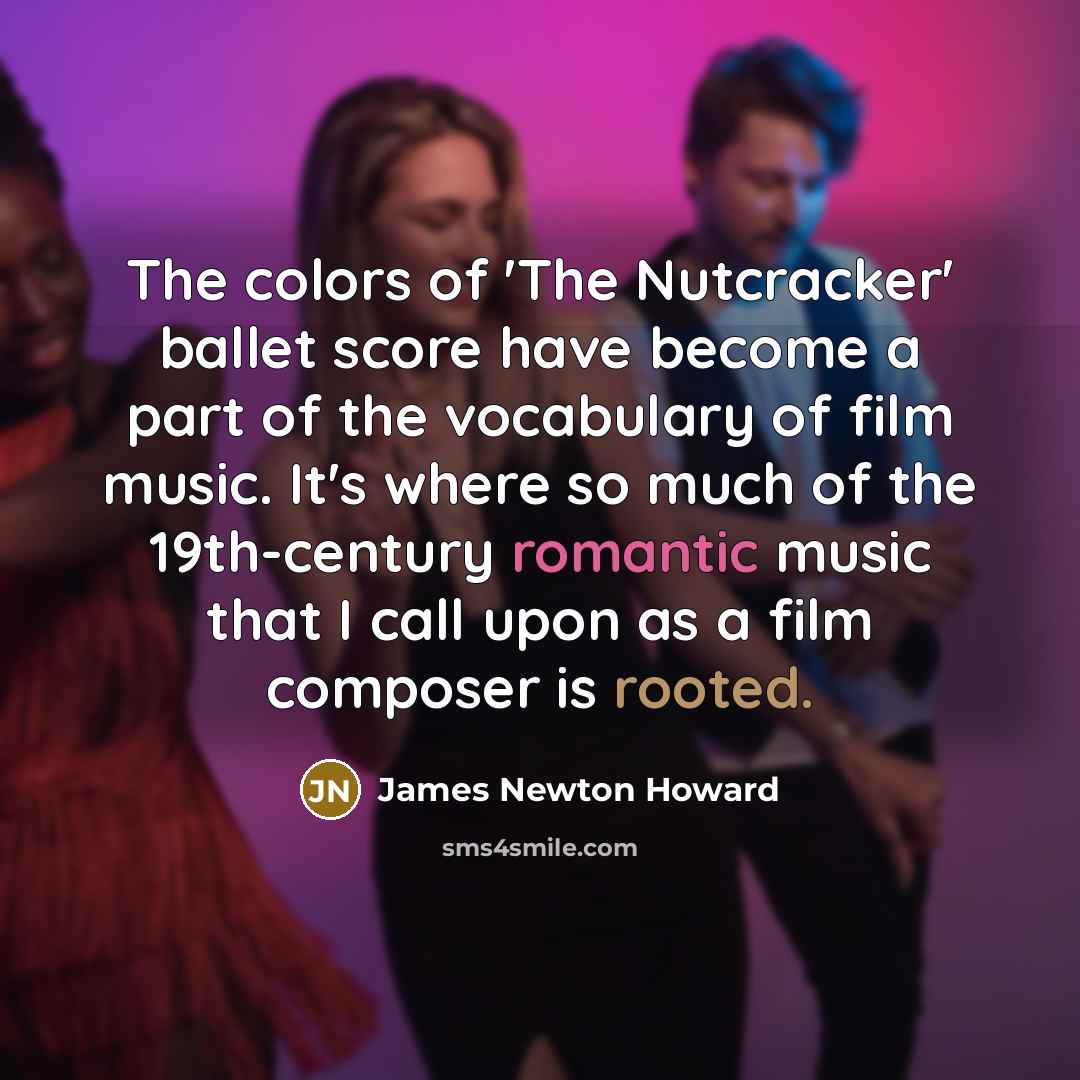“The colors of 'The Nutcracker' ballet score have become a part of the vocabulary of film music. It's where so much of the 19th-century romantic music that I call upon as a film composer is rooted.” quote by James Newton Howard