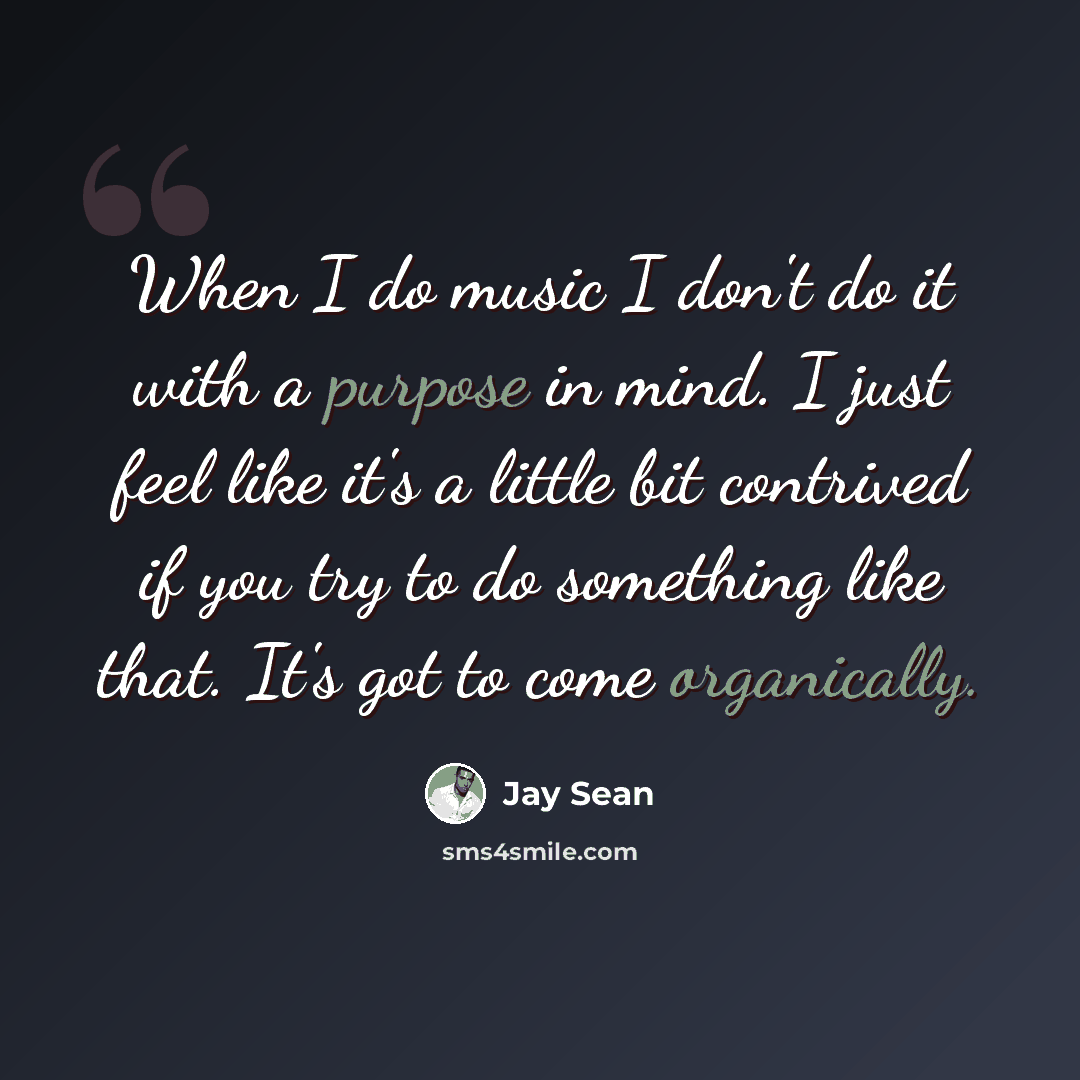 “When I do music I don't do it with a purpose in mind. I just feel like it's a little bit contrived if you try to do something like that. It's got to come organically.” quote by Jay Sean