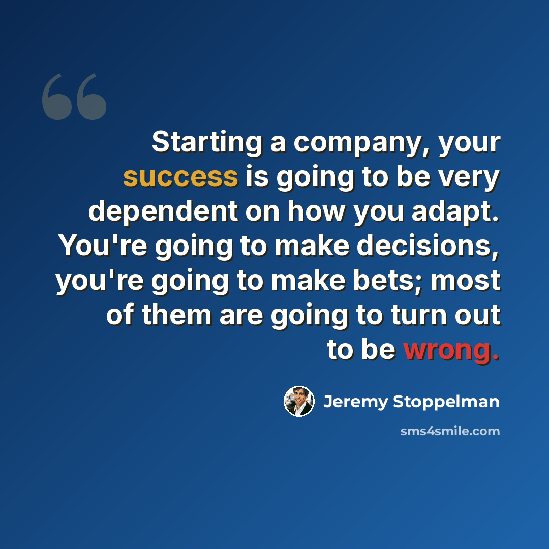 “Starting a company, your success is going to be very dependent on how you adapt. You're going to make decisions, you're going to make bets; most of them are going to turn out to be wrong.” quote by Jeremy Stoppelman