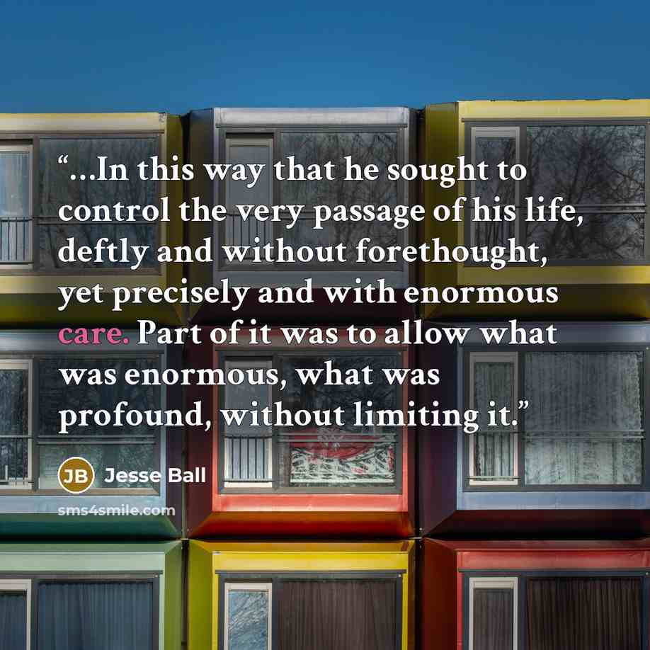 “…In this way that he sought to control the very passage of his life, deftly and without forethought, yet precisely and with enormous care. Part of it was to allow what was enormous, what was profound, without limiting it.” quote by Jesse Ball