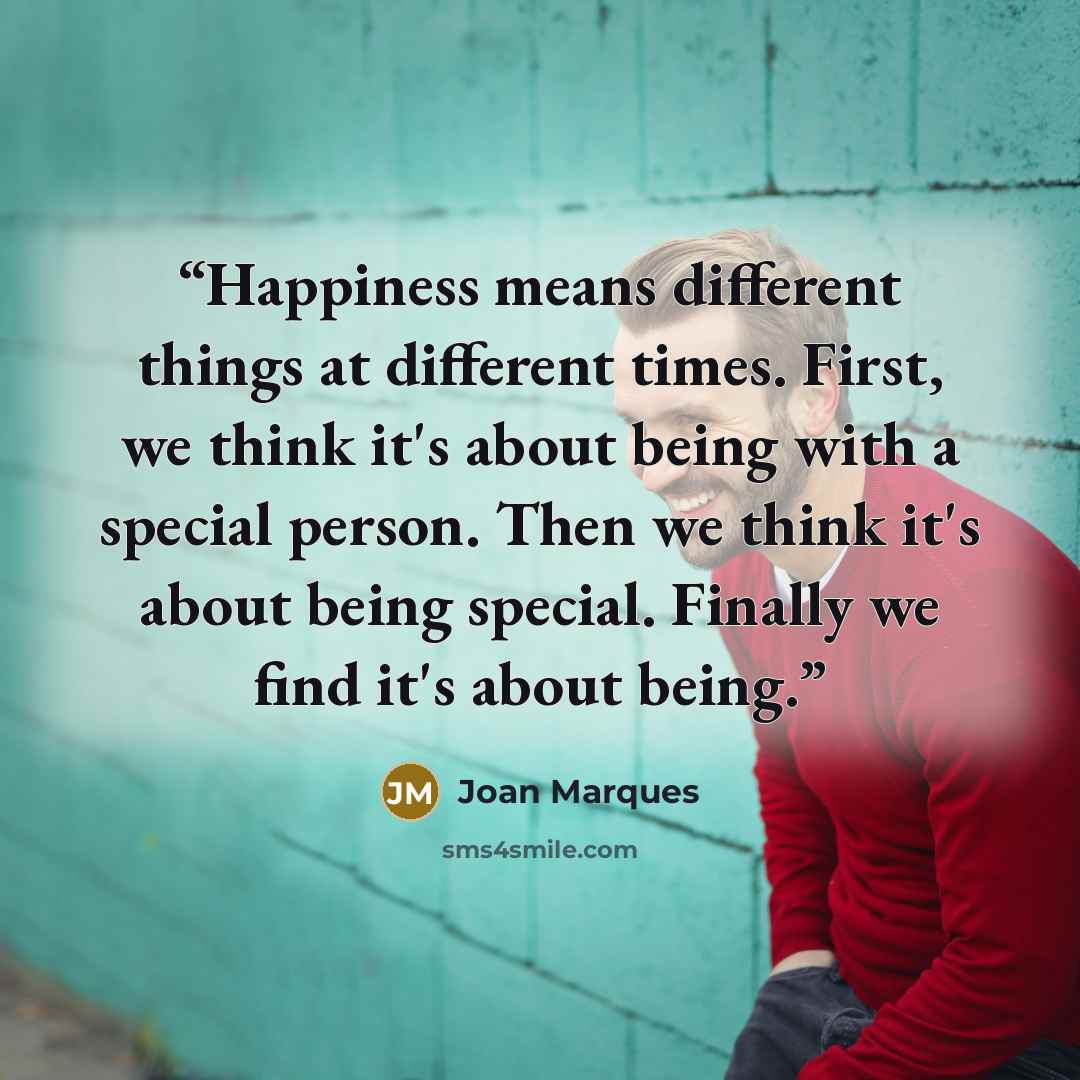 “Happiness means different things at different times. First, we think it's about being with a special person. Then we think it's about being special. Finally we find it's about being.” quote by Joan Marques