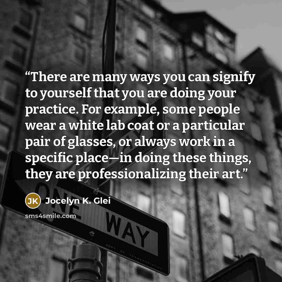 “There are many ways you can signify to yourself that you are doing your practice. For example, some people wear a white lab coat or a particular pair of glasses, or always work in a specific place—in doing these things, they are professionalizing their art.” quote by Jocelyn K. Glei