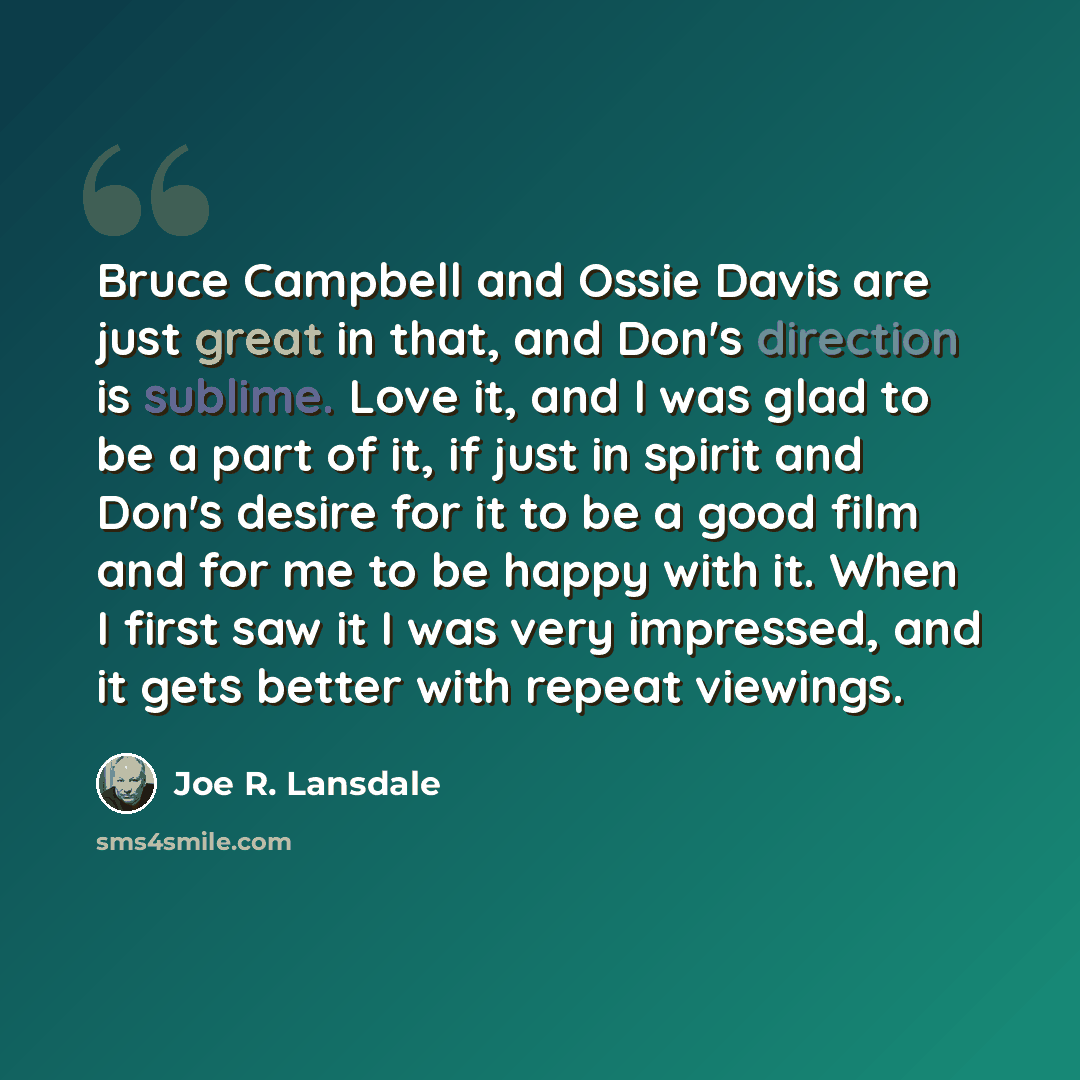 “Bruce Campbell and Ossie Davis are just great in that, and Don's direction is sublime. Love it, and I was glad to be a part of it, if just in spirit and Don's desire for it to be a good film and for me to be happy with it. When I first saw it I was very impressed, and it gets better with repeat…” quote by Joe R. Lansdale