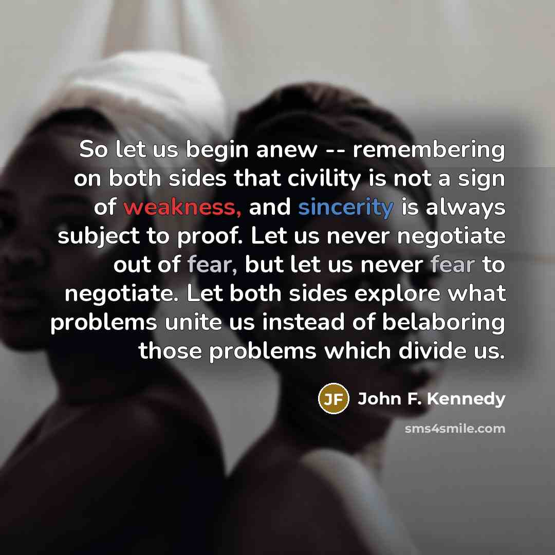 “So let us begin anew -- remembering on both sides that civility is not a sign of weakness, and sincerity is always subject to proof. Let us never negotiate out of fear, but let us never fear to negotiate. Let both sides explore what problems unite us instead of belaboring those problems which…” quote by John F. Kennedy