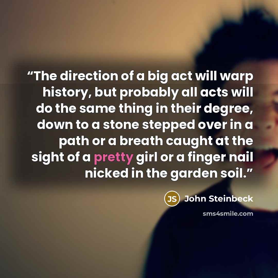 “The direction of a big act will warp history, but probably all acts will do the same thing in their degree, down to a stone stepped over in a path or a breath caught at the sight of a pretty girl or a finger nail nicked in the garden soil.” quote by John Steinbeck