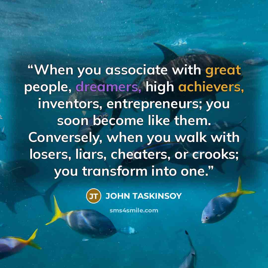 “When you associate with great people, dreamers, high achievers, inventors, entrepreneurs; you soon become like them. Conversely, when you walk with losers, liars, cheaters, or crooks; you transform into one.” quote by JOHN TASKINSOY