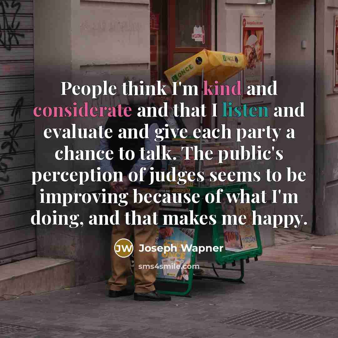 “People think I'm kind and considerate and that I listen and evaluate and give each party a chance to talk. The public's perception of judges seems to be improving because of what I'm doing, and that makes me happy.” quote by Joseph Wapner