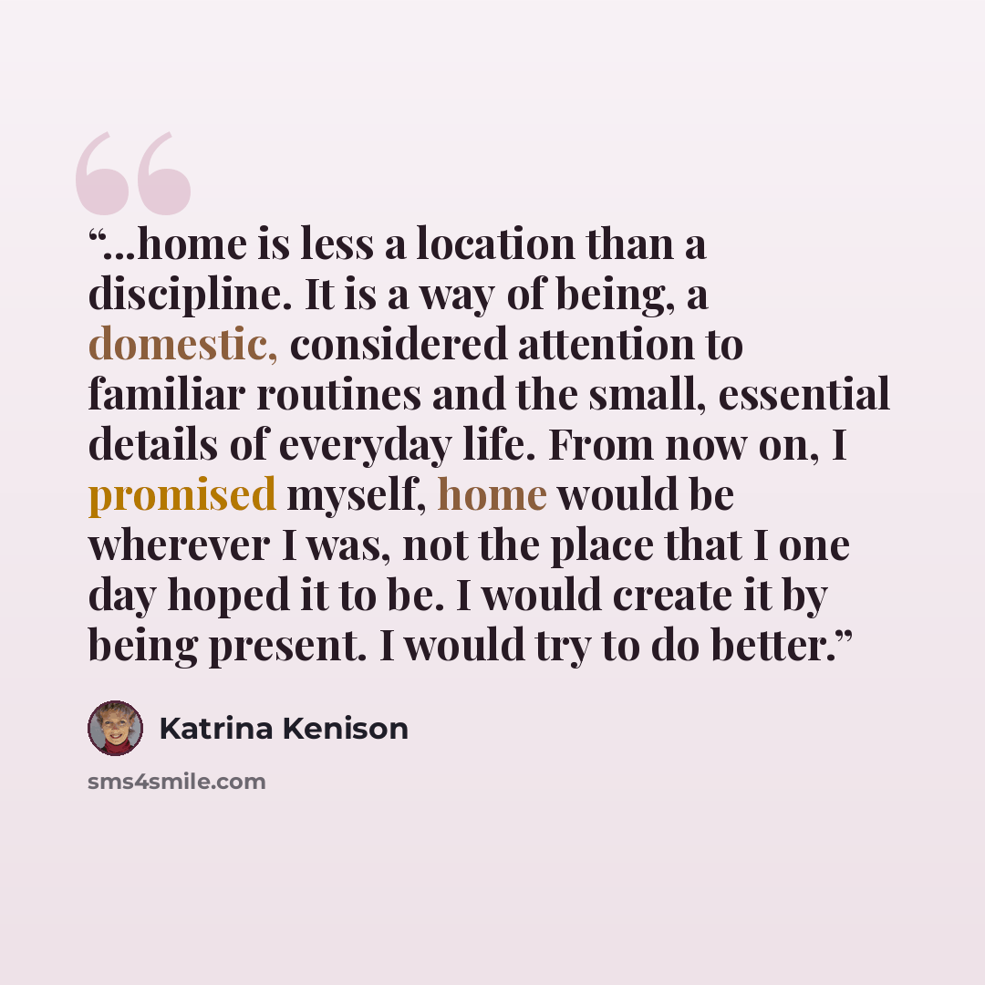 “...home is less a location than a discipline. It is a way of being, a domestic, considered attention to familiar routines and the small, essential details of everyday life. From now on, I promised myself, home would be wherever I was, not the place that I one day hoped it to be. I would create it…” quote by Katrina Kenison