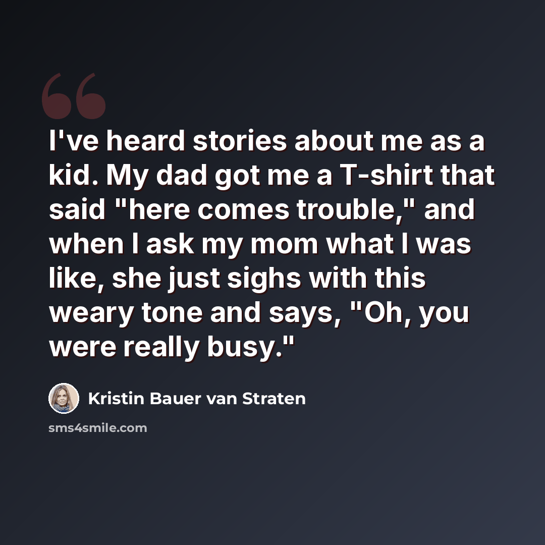 “I've heard stories about me as a kid. My dad got me a T-shirt that said "here comes trouble," and when I ask my mom what I was like, she just sighs with this weary tone and says, "Oh, you were really busy."” quote by Kristin Bauer van Straten