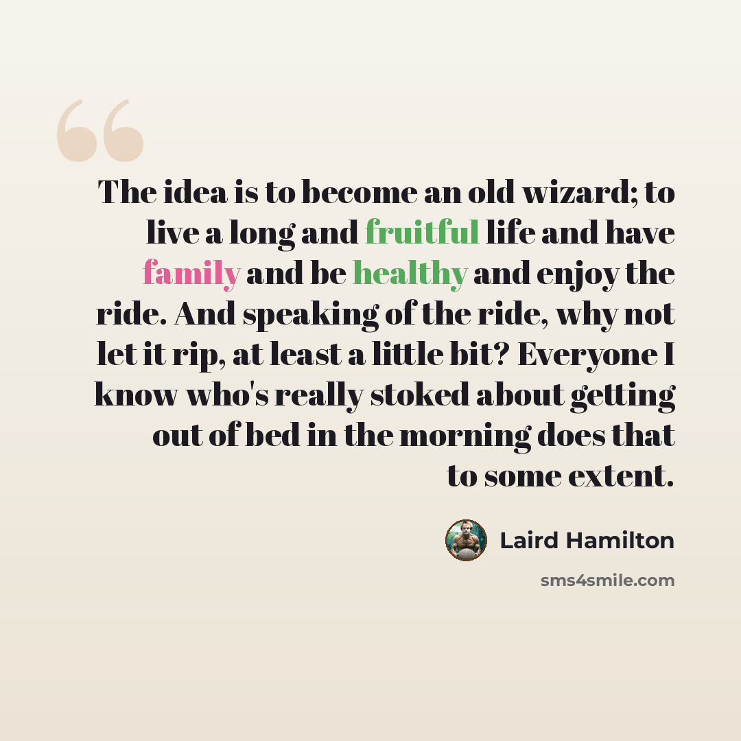 “The idea is to become an old wizard; to live a long and fruitful life and have family and be healthy and enjoy the ride. And speaking of the ride, why not let it rip, at least a little bit? Everyone I know who's really stoked about getting out of bed in the morning does that to some extent.” quote by Laird Hamilton