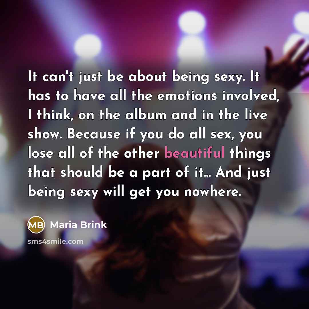 “It can't just be about being sexy. It has to have all the emotions involved, I think, on the album and in the live show. Because if you do all sex, you lose all of the other beautiful things that should be a part of it... And just being sexy will get you nowhere.” quote by Maria Brink