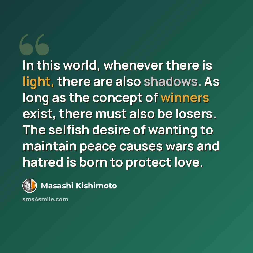 “In this world, whenever there is light, there are also shadows. As long as the concept of winners exist, there must also be losers. The selfish desire of wanting to maintain peace causes wars and hatred is born to protect love.” quote by Masashi Kishimoto
