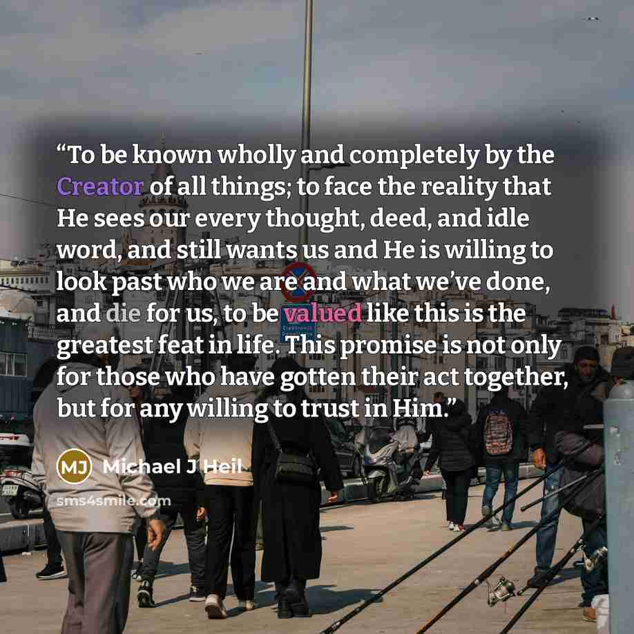 “To be known wholly and completely by the Creator of all things; to face the reality that He sees our every thought, deed, and idle word, and still wants us and He is willing to look past who we are and what we’ve done, and die for us, to be valued like this is the greatest feat in life. This…” quote by Michael J Heil