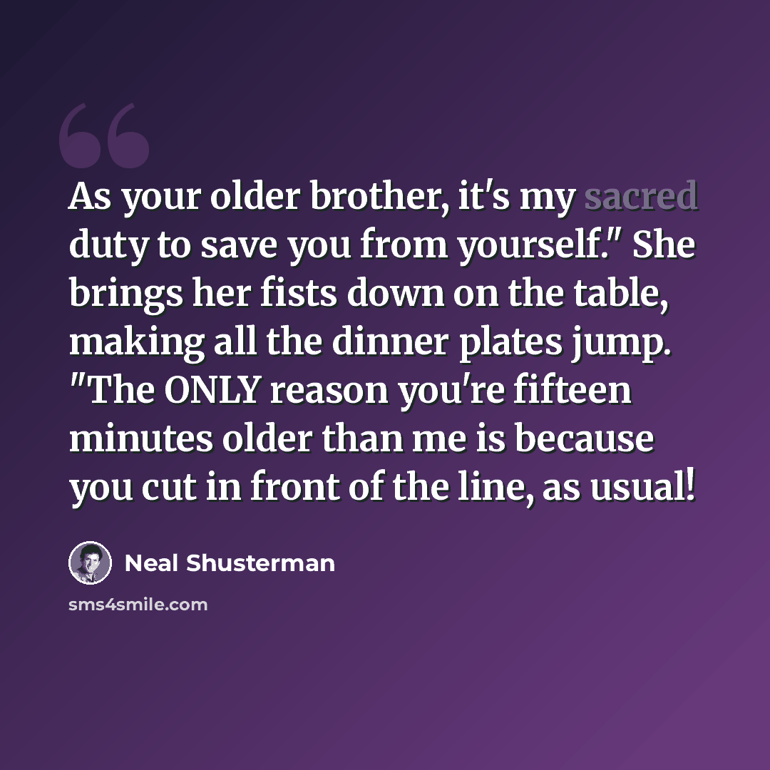“As your older brother, it's my sacred duty to save you from yourself." She brings her fists down on the table, making all the dinner plates jump. "The ONLY reason you're fifteen minutes older than me is because you cut in front of the line, as usual!” quote by Neal Shusterman