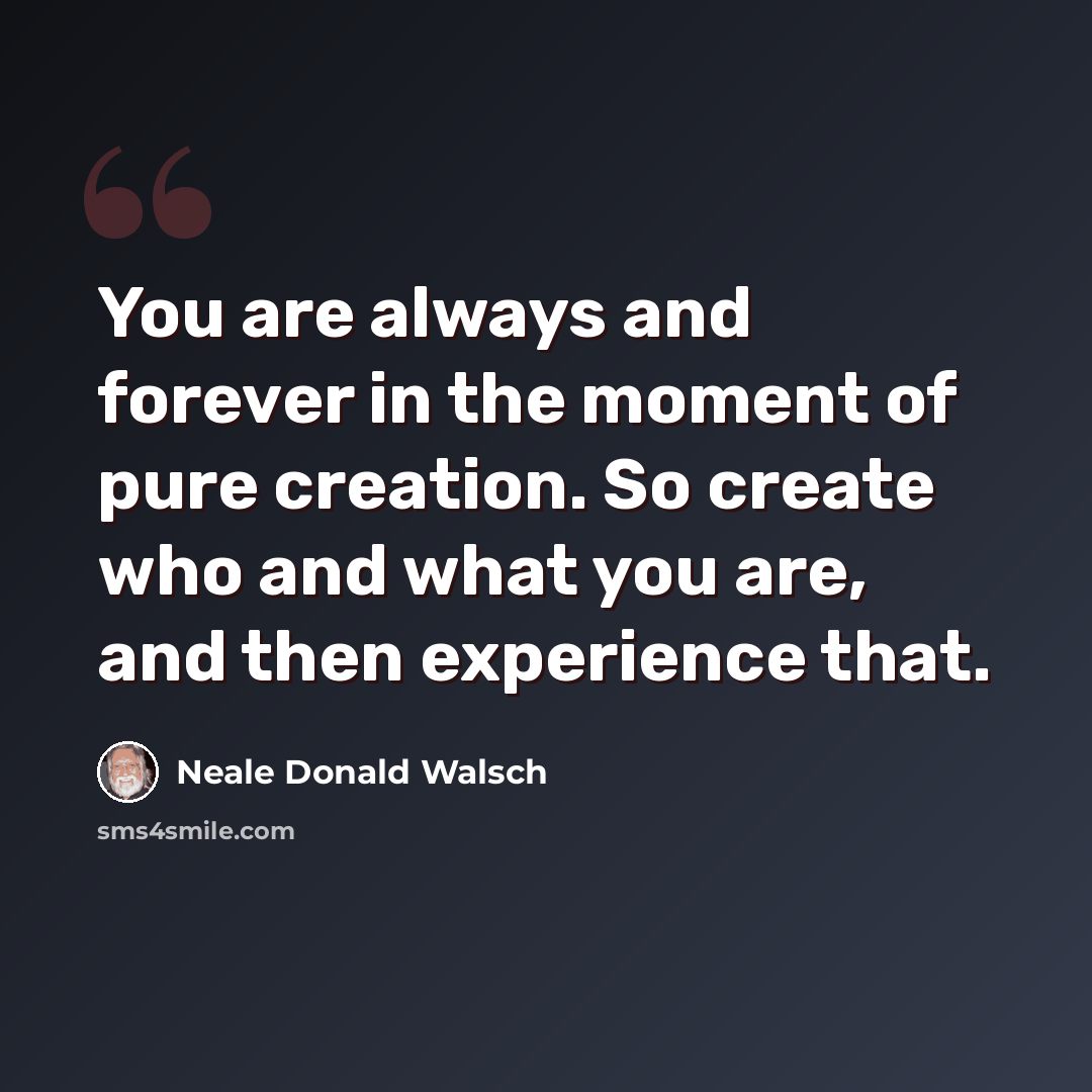 “You are always and forever in the moment of pure creation. So create who and what you are, and then experience that.” quote by Neale Donald Walsch