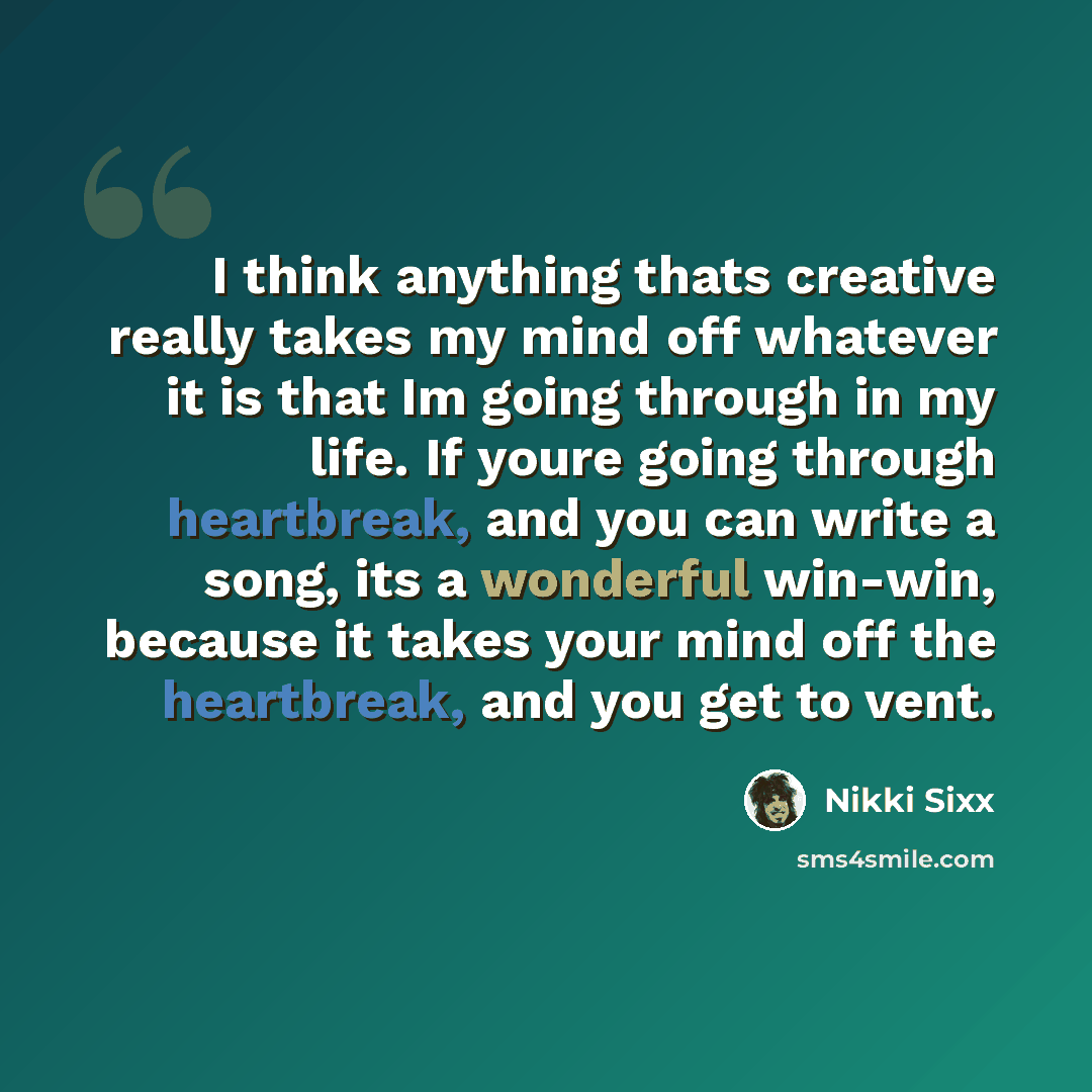 “I think anything thats creative really takes my mind off whatever it is that Im going through in my life. If youre going through heartbreak, and you can write a song, its a wonderful win-win, because it takes your mind off the heartbreak, and you get to vent.” quote by Nikki Sixx