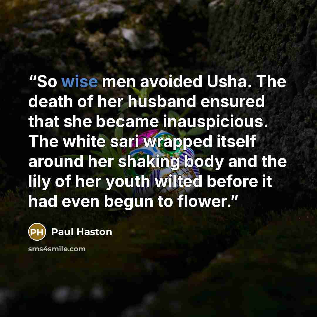 “So wise men avoided Usha. The death of her husband ensured that she became inauspicious. The white sari wrapped itself around her shaking body and the lily of her youth wilted before it had even begun to flower.” quote by Paul Haston