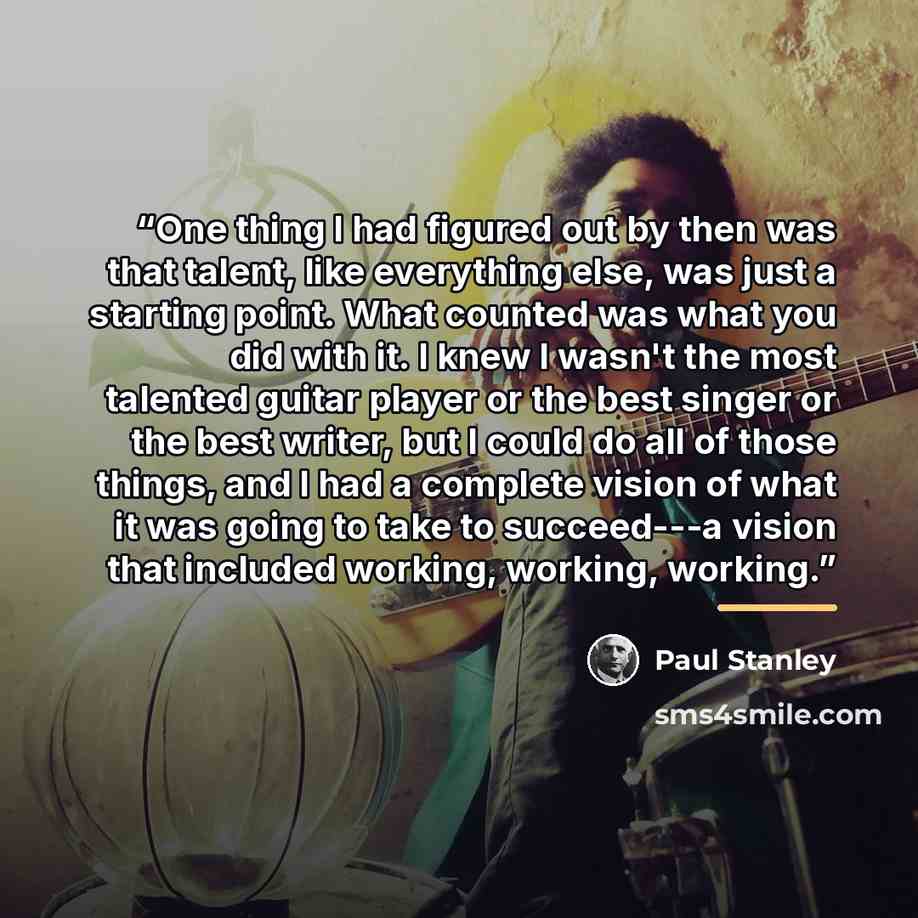 “One thing I had figured out by then was that talent, like everything else, was just a starting point. What counted was what you did with it. I knew I wasn't the most talented guitar player or the best singer or the best writer, but I could do all of those things, and I had a complete vision of…” quote by Paul Stanley