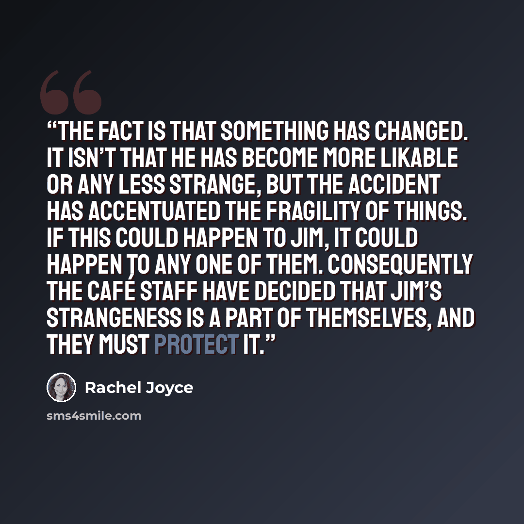 “The fact is that something has changed. It isn’t that he has become more likable or any less strange, but the accident has accentuated the fragility of things. If this could happen to Jim, it could happen to any one of them. Consequently the café staff have decided that Jim’s strangeness is a part…” quote by Rachel Joyce