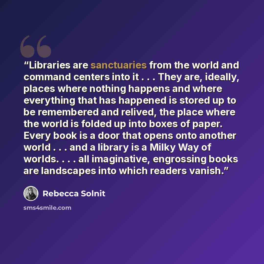 “Libraries are sanctuaries from the world and command centers into it . . . They are, ideally, places where nothing happens and where everything that has happened is stored up to be remembered and relived, the place where the world is folded up into boxes of paper. Every book is a door that opens…” quote by Rebecca Solnit