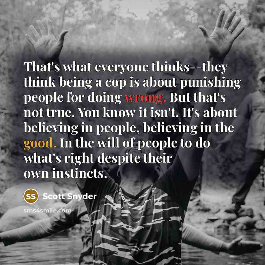 “That's what everyone thinks--they think being a cop is about punishing people for doing wrong. But that's not true. You know it isn't. It's about believing in people, believing in the good. In the will of people to do what's right despite their own instincts.” quote by Scott Snyder