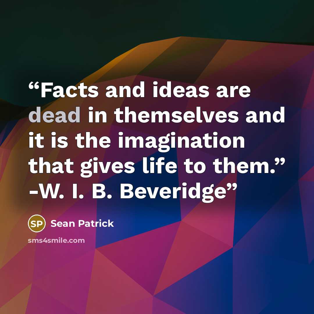 “Facts and ideas are dead in themselves and it is the imagination that gives life to them.” -W. I. B. Beveridge” quote by Sean Patrick