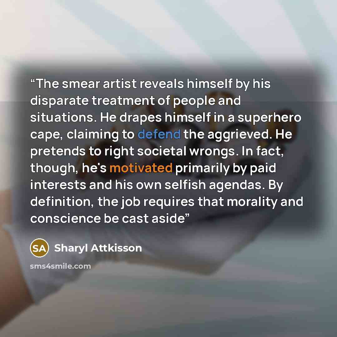 “The smear artist reveals himself by his disparate treatment of people and situations. He drapes himself in a superhero cape, claiming to defend the aggrieved. He pretends to right societal wrongs. In fact, though, he's motivated primarily by paid interests and his own selfish agendas. By…” quote by Sharyl Attkisson
