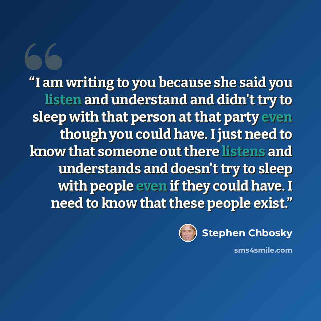 “I am writing to you because she said you listen and understand and didn't try to sleep with that person at that party even though you could have. I just need to know that someone out there listens and understands and doesn't try to sleep with people even if they could have. I need to know that…” quote by Stephen Chbosky