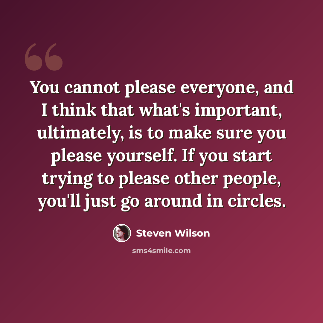 “You cannot please everyone, and I think that what's important, ultimately, is to make sure you please yourself. If you start trying to please other people, you'll just go around in circles.” quote by Steven Wilson