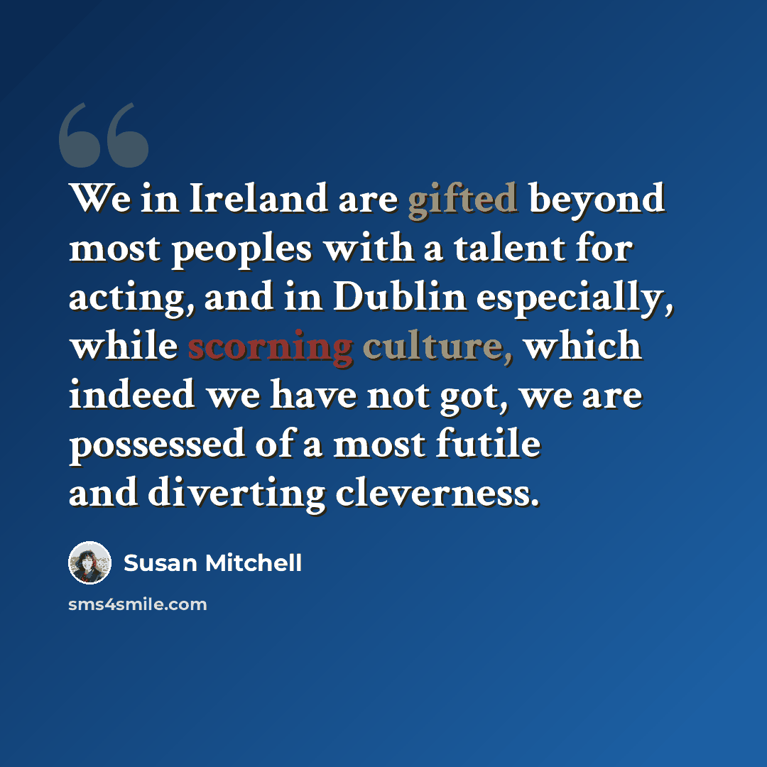 “We in Ireland are gifted beyond most peoples with a talent for acting, and in Dublin especially, while scorning culture, which indeed we have not got, we are possessed of a most futile and diverting cleverness.” quote by Susan Mitchell