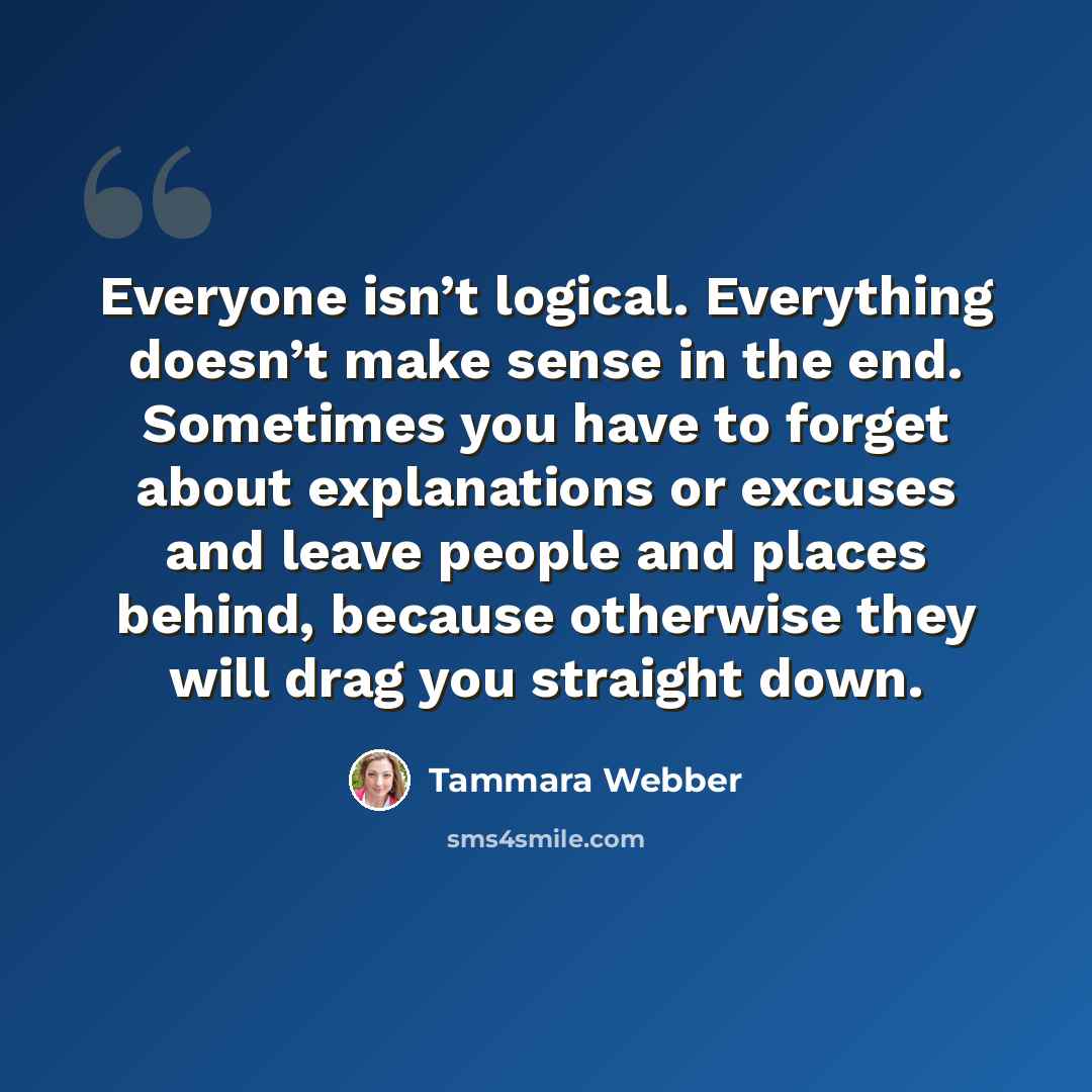 “Everyone isn’t logical. Everything doesn’t make sense in the end. Sometimes you have to forget about explanations or excuses and leave people and places behind, because otherwise they will drag you straight down.” quote by Tammara Webber