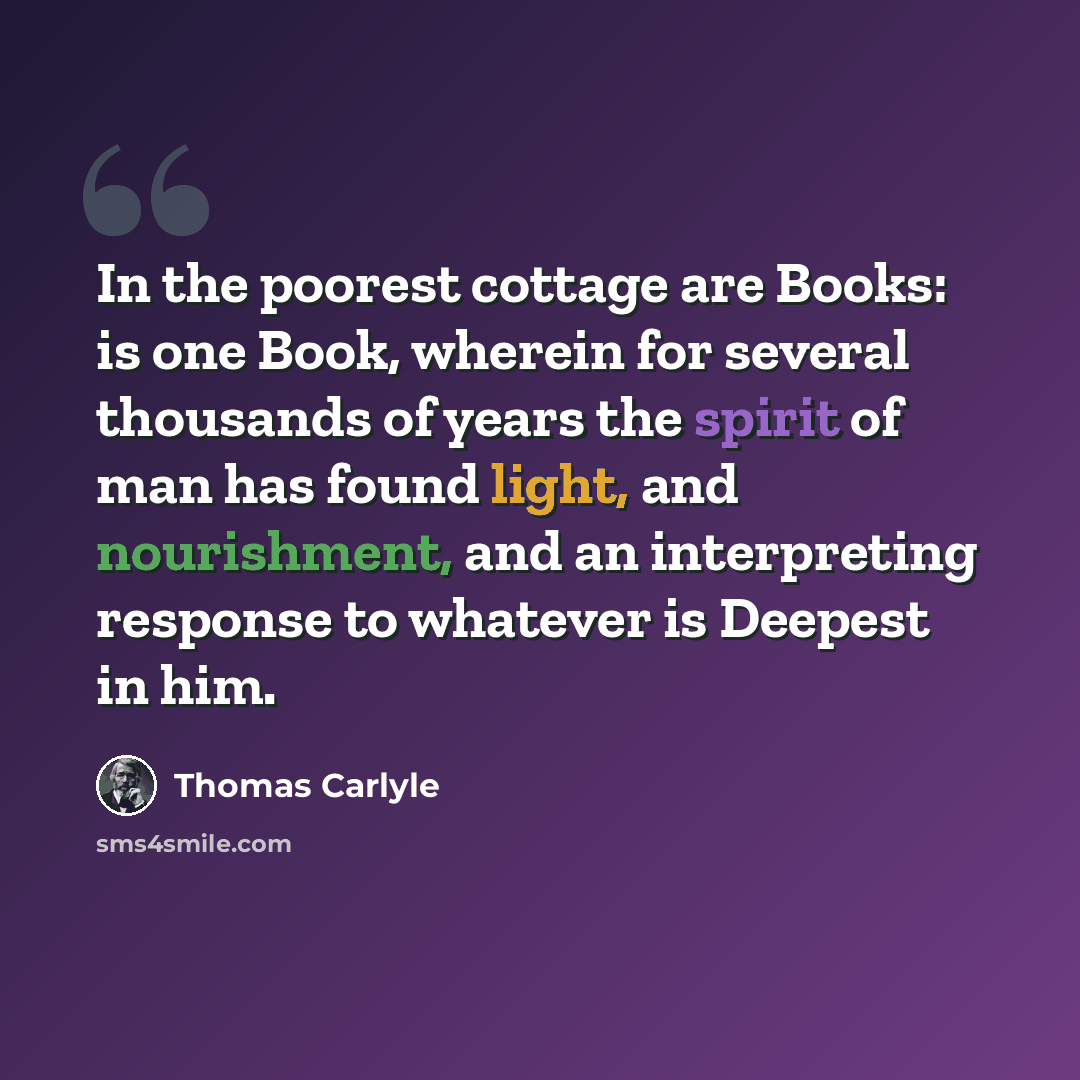 “In the poorest cottage are Books: is one Book, wherein for several thousands of years the spirit of man has found light, and nourishment, and an interpreting response to whatever is Deepest in him.” quote by Thomas Carlyle