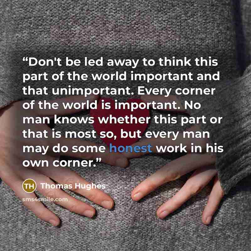 “Don't be led away to think this part of the world important and that unimportant. Every corner of the world is important. No man knows whether this part or that is most so, but every man may do some honest work in his own corner.” quote by Thomas Hughes
