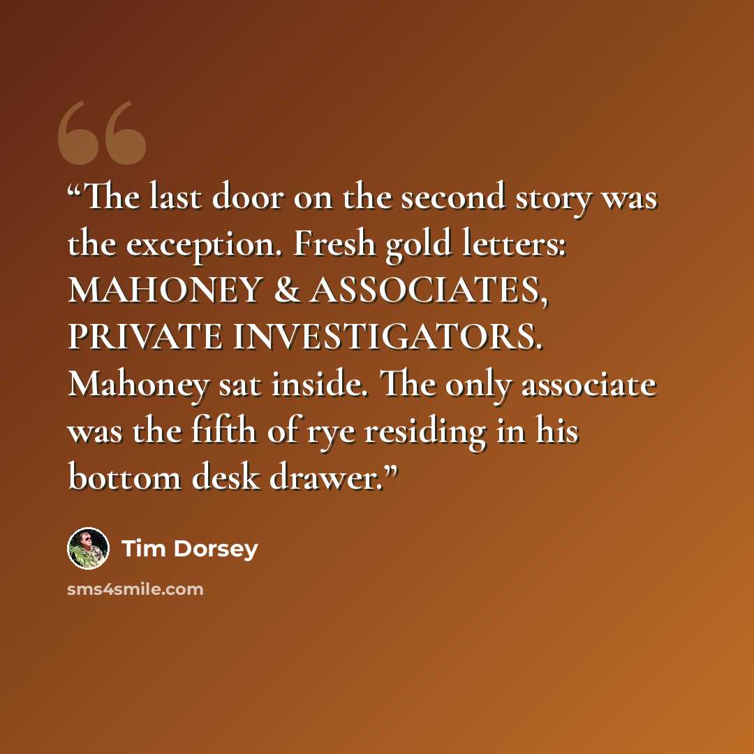 “The last door on the second story was the exception. Fresh gold letters: MAHONEY & ASSOCIATES, PRIVATE INVESTIGATORS. Mahoney sat inside. The only associate was the fifth of rye residing in his bottom desk drawer.” quote by Tim Dorsey
