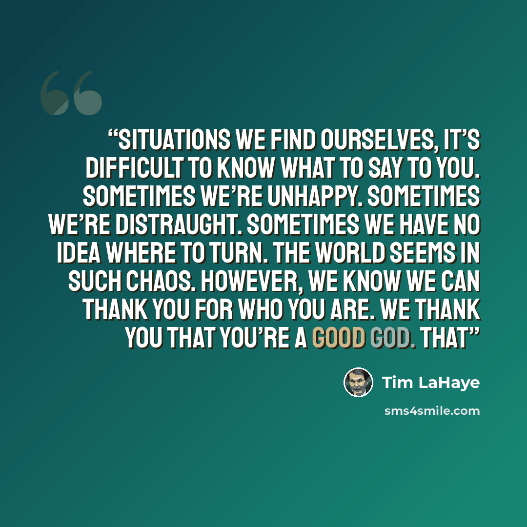 “situations we find ourselves, it’s difficult to know what to say to you. Sometimes we’re unhappy. Sometimes we’re distraught. Sometimes we have no idea where to turn. The world seems in such chaos. However, we know we can thank you for who you are. We thank you that you’re a good God. That” quote by Tim LaHaye