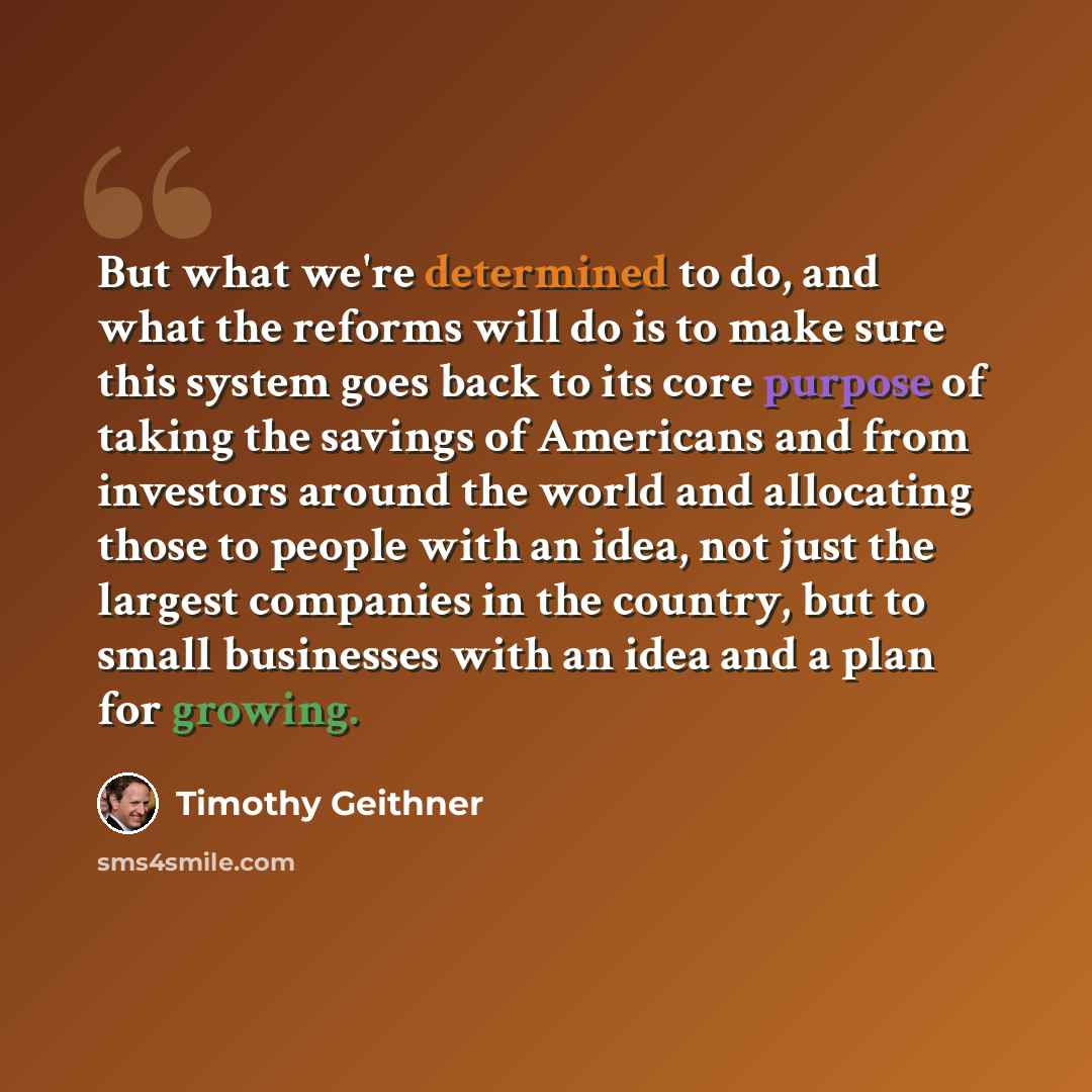 “But what we're determined to do, and what the reforms will do is to make sure this system goes back to its core purpose of taking the savings of Americans and from investors around the world and allocating those to people with an idea, not just the largest companies in the country, but to small…” quote by Timothy Geithner