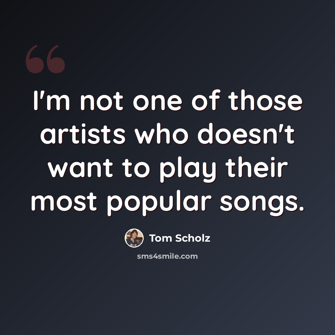 “I'm not one of those artists who doesn't want to play their most popular songs.” quote by Tom Scholz