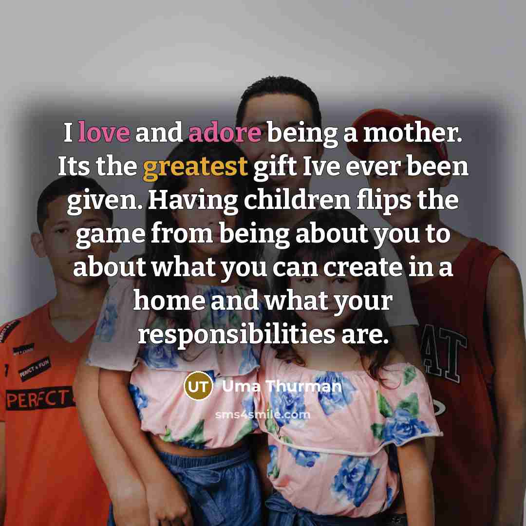 “I love and adore being a mother. Its the greatest gift Ive ever been given. Having children flips the game from being about you to about what you can create in a home and what your responsibilities are.” quote by Uma Thurman