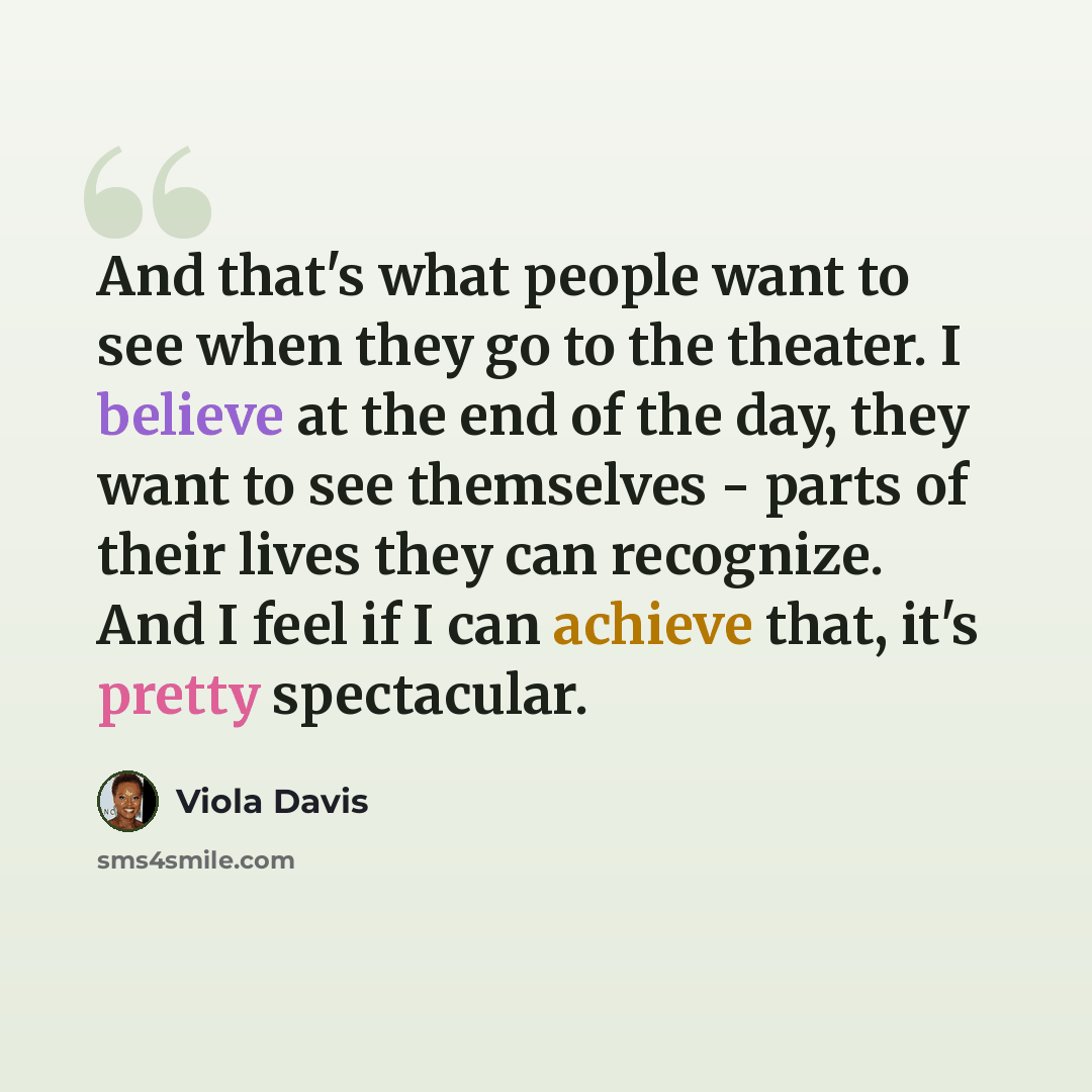 “And that's what people want to see when they go to the theater. I believe at the end of the day, they want to see themselves - parts of their lives they can recognize. And I feel if I can achieve that, it's pretty spectacular.” quote by Viola Davis