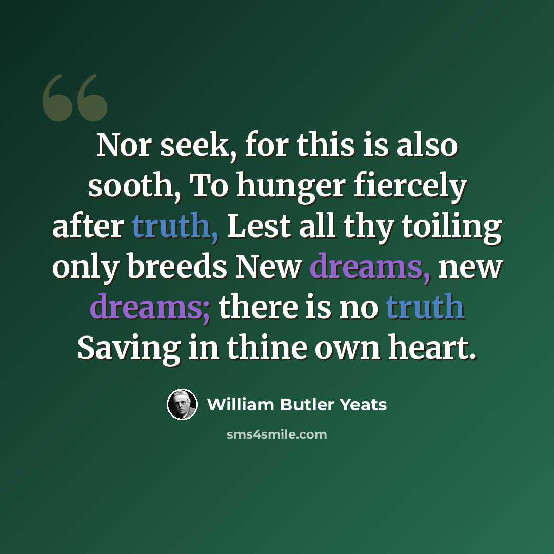 “Nor seek, for this is also sooth, To hunger fiercely after truth, Lest all thy toiling only breeds New dreams, new dreams; there is no truth Saving in thine own heart.” quote by William Butler Yeats