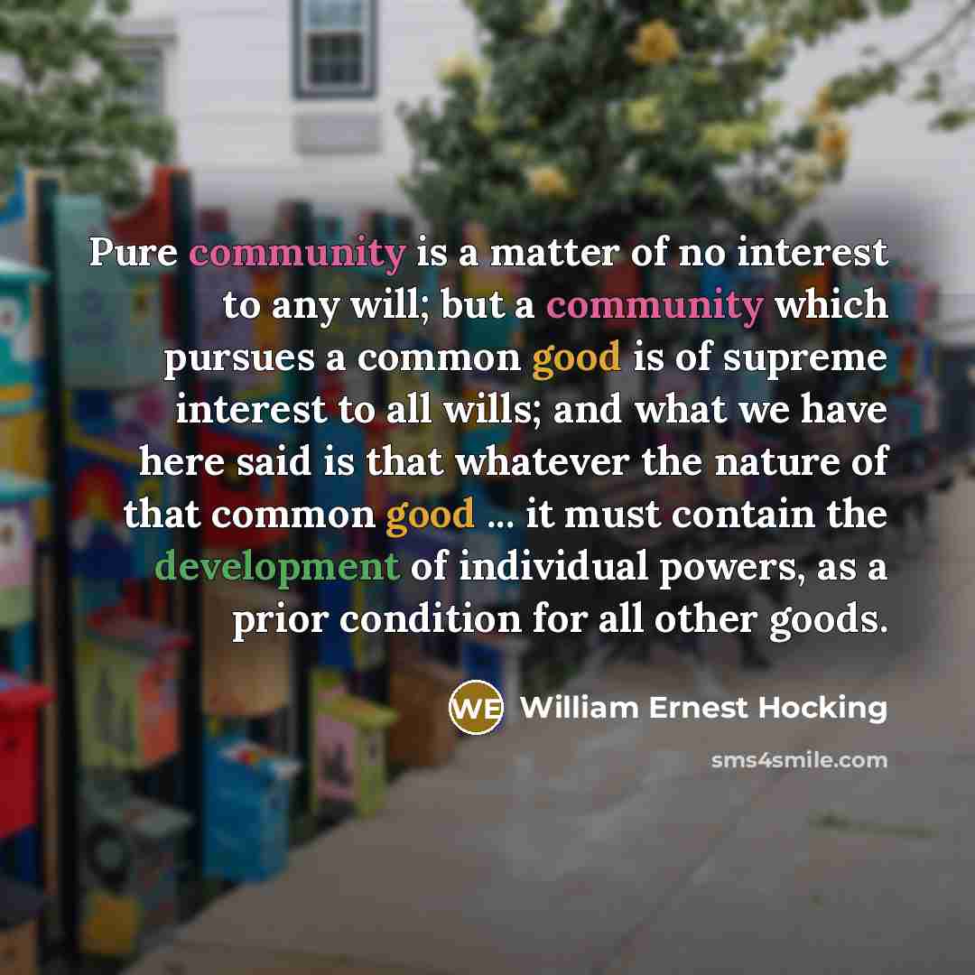 “Pure community is a matter of no interest to any will; but a community which pursues a common good is of supreme interest to all wills; and what we have here said is that whatever the nature of that common good ... it must contain the development of individual powers, as a prior condition for all…” quote by William Ernest Hocking