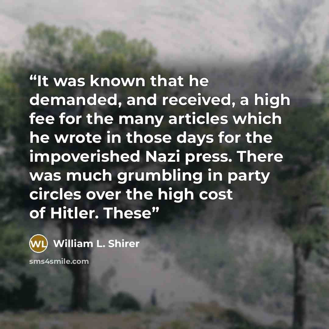 “It was known that he demanded, and received, a high fee for the many articles which he wrote in those days for the impoverished Nazi press. There was much grumbling in party circles over the high cost of Hitler. These” quote by William L. Shirer