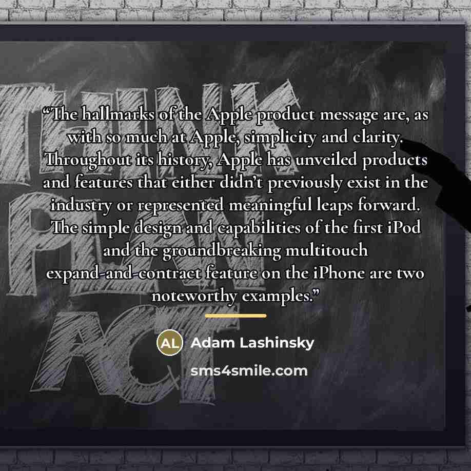 “The hallmarks of the Apple product message are, as with so much at Apple, simplicity and clarity. Throughout its history, Apple has unveiled products and features that either didn’t previously exist in the industry or represented meaningful leaps forward. The simple design and capabilities of the…” quote by Adam Lashinsky