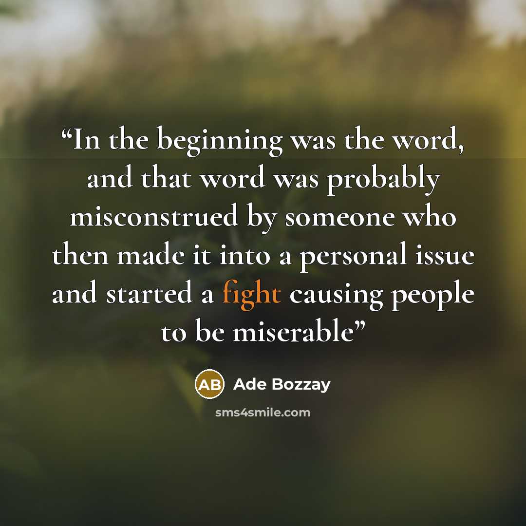 “In the beginning was the word, and that word was probably misconstrued by someone who then made it into a personal issue and started a fight causing people to be miserable” quote by Ade Bozzay
