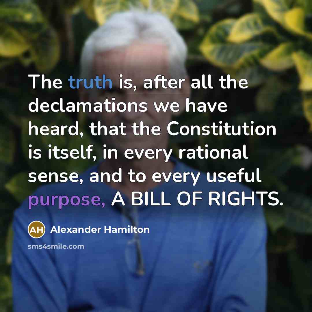 “The truth is, after all the declamations we have heard, that the Constitution is itself, in every rational sense, and to every useful purpose, A BILL OF RIGHTS.” quote by Alexander Hamilton