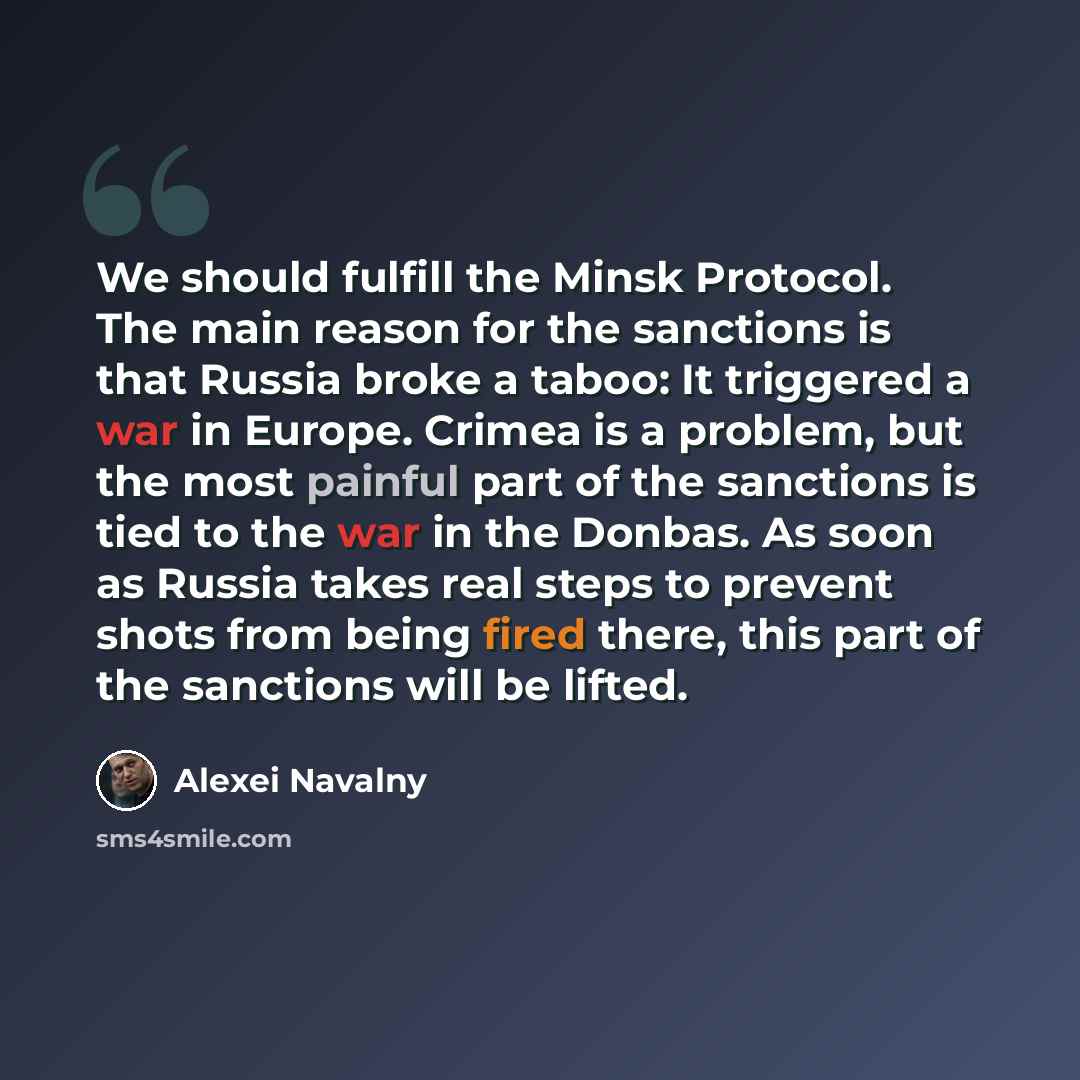 “We should fulfill the Minsk Protocol. The main reason for the sanctions is that Russia broke a taboo: It triggered a war in Europe. Crimea is a problem, but the most painful part of the sanctions is tied to the war in the Donbas. As soon as Russia takes real steps to prevent shots from being fired…” quote by Alexei Navalny