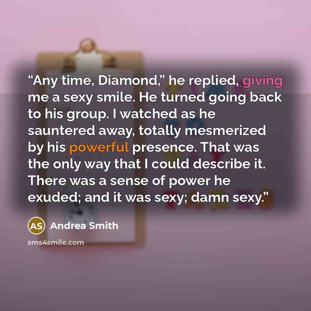 “Any time, Diamond,” he replied, giving me a sexy smile. He turned going back to his group. I watched as he sauntered away, totally mesmerized by his powerful presence. That was the only way that I could describe it. There was a sense of power he exuded; and it was sexy; damn sexy.” quote by Andrea Smith